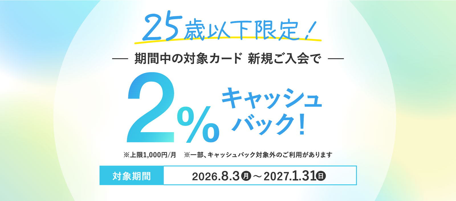 【25歳以下限定】対象カードご入会でショッピングご利用金額の2%キャッシュバック！対象期間2026.8.3(月)〜2027.1.31(月) ※上限1,000円/月 ※一部、キャッシュバック対象外のご利用があります